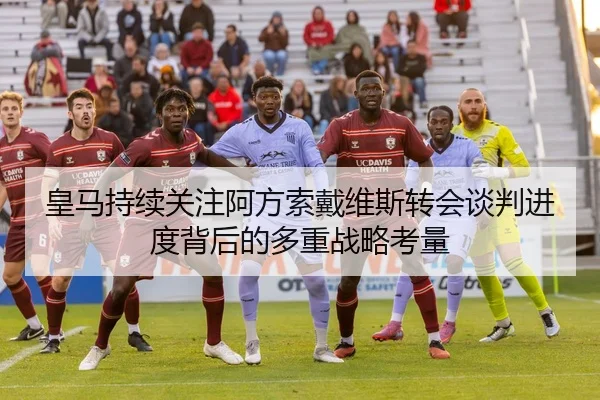 皇马持续关注阿方索戴维斯转会谈判进度背后的多重战略考量