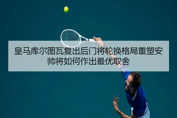 皇马库尔图瓦复出后门将轮换格局重塑安帅将如何作出最优取舍