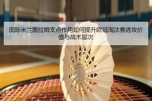 国际米兰图拉姆支点作用如何提升欧冠淘汰赛进攻价值与战术层次
