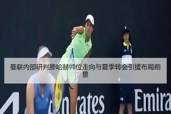 曼联内部研判滕哈赫帅位走向与夏季转会引援布局前景