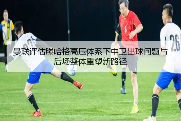 曼联评估滕哈格高压体系下中卫出球问题与后场整体重塑新路径
