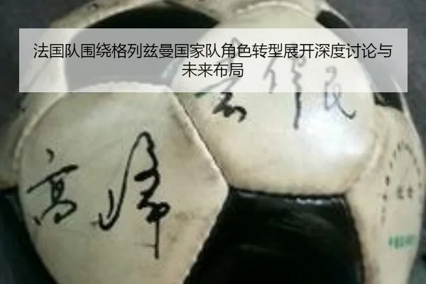 法国队围绕格列兹曼国家队角色转型展开深度讨论与未来布局