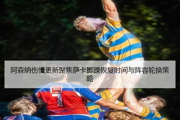 阿森纳伤情更新聚焦萨卡脚踝恢复时间与阵容轮换策略