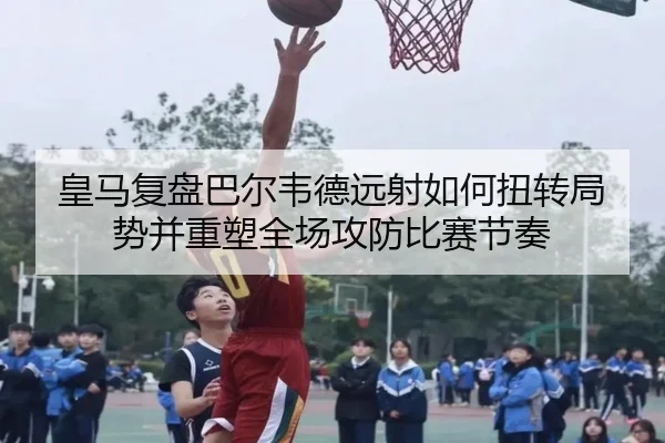 皇马复盘巴尔韦德远射如何扭转局势并重塑全场攻防比赛节奏