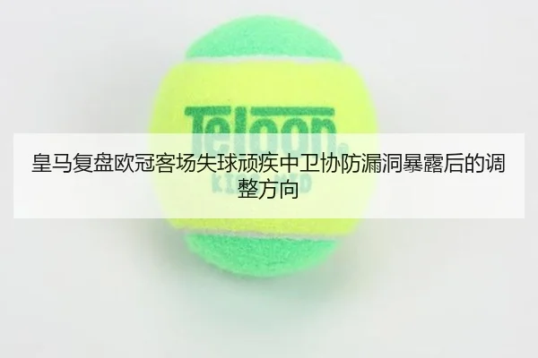 皇马复盘欧冠客场失球顽疾中卫协防漏洞暴露后的调整方向