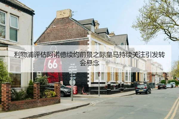 利物浦评估阿诺德续约前景之际皇马持续关注引发转会悬念