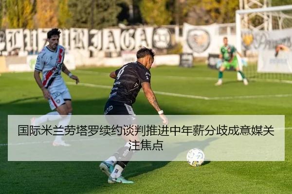 国际米兰劳塔罗续约谈判推进中年薪分歧成意媒关注焦点