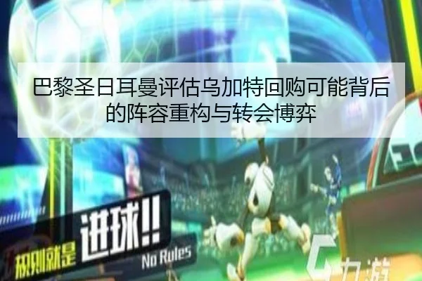 巴黎圣日耳曼评估乌加特回购可能背后的阵容重构与转会博弈
