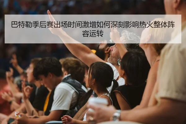 巴特勒季后赛出场时间激增如何深刻影响热火整体阵容运转