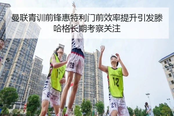 曼联青训前锋惠特利门前效率提升引发滕哈格长期考察关注